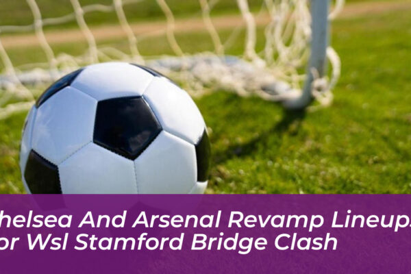 chelsea and arsenal revamp lineups for wsl stamford bridge clash FpaS