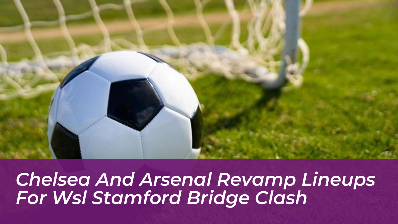 chelsea and arsenal revamp lineups for wsl stamford bridge clash FpaS
