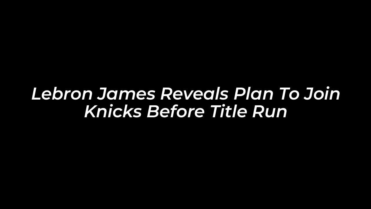 lebron james reveals plan to join knicks before title run eknc