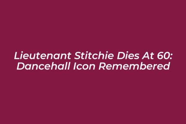 lieutenant stitchie dies at 60 dancehall icon remembered xktz