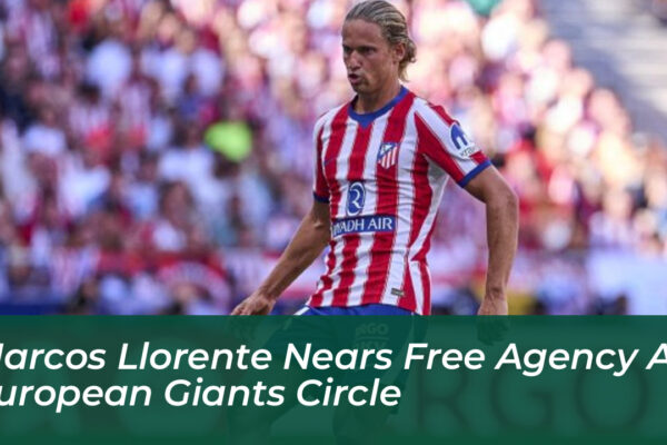 marcos llorente nears free agency as european giants circle eXuG