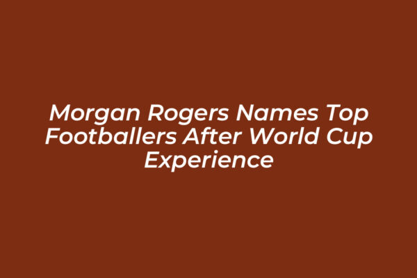 morgan rogers names top footballers after world cup experience ZZ0j