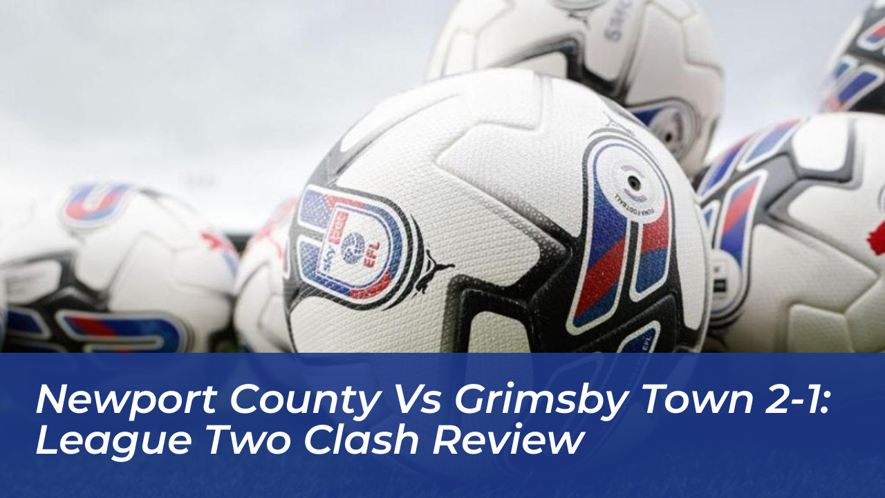 newport county vs grimsby town 2 1 league two clash review CpPb