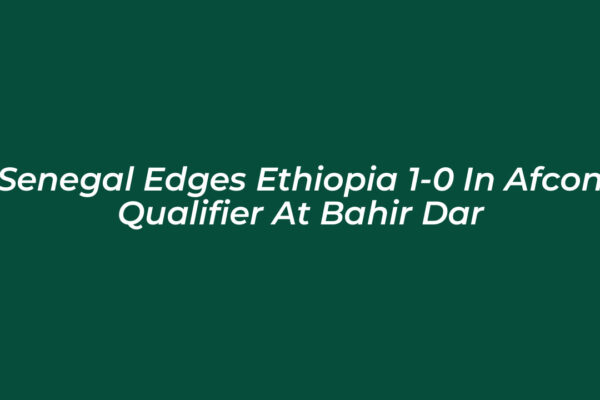 senegal edges ethiopia 1 0 in afcon qualifier at bahir dar gxiO
