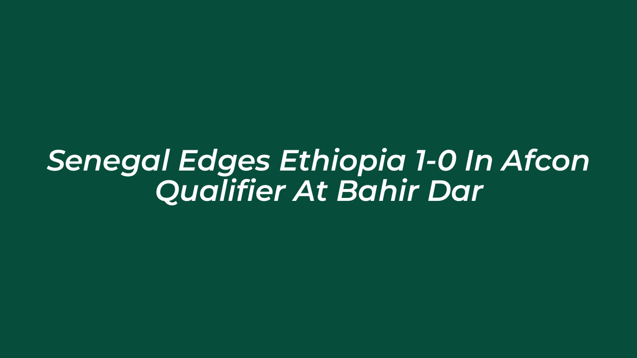 senegal edges ethiopia 1 0 in afcon qualifier at bahir dar