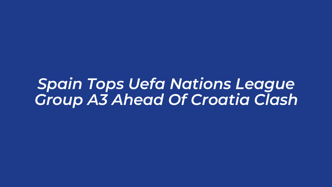 spain tops uefa nations league group a3 ahead of croatia clash tD9W