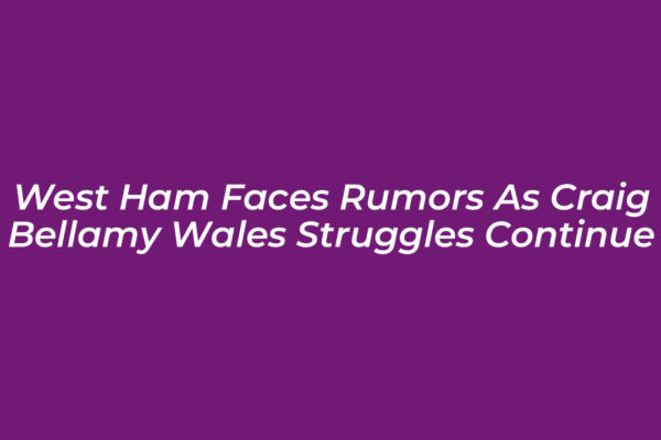 west ham faces rumors as craig bellamy wales struggles continue kBh2