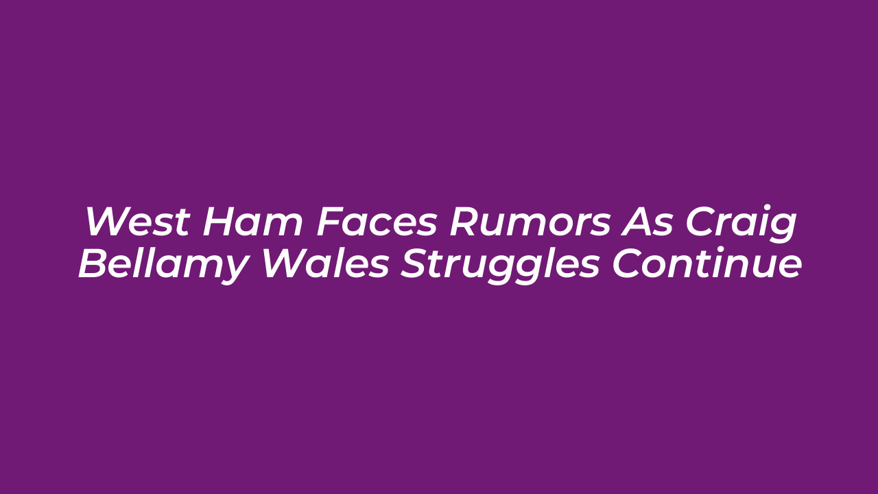 west ham faces rumors as craig bellamy wales struggles continue kBh2