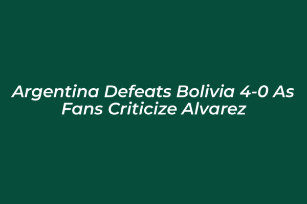 argentina defeats bolivia 4 0 as fans criticize alvarez YeuI