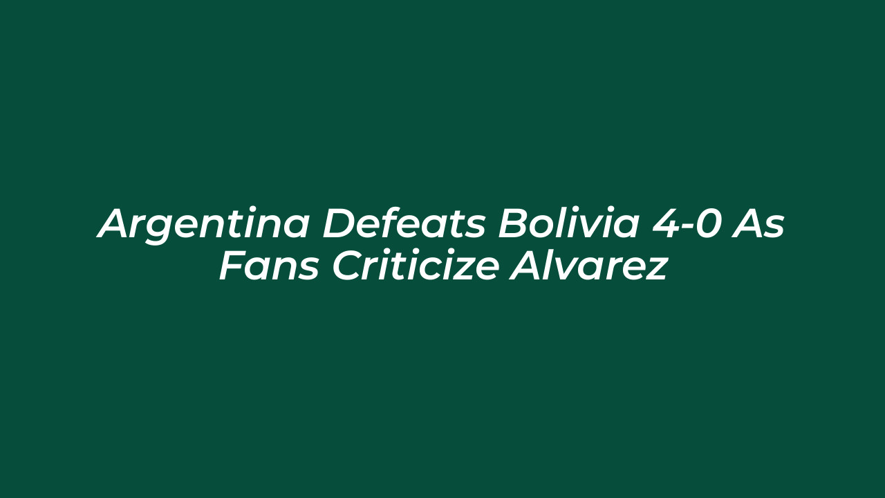 argentina defeats bolivia 4 0 as fans criticize alvarez YeuI