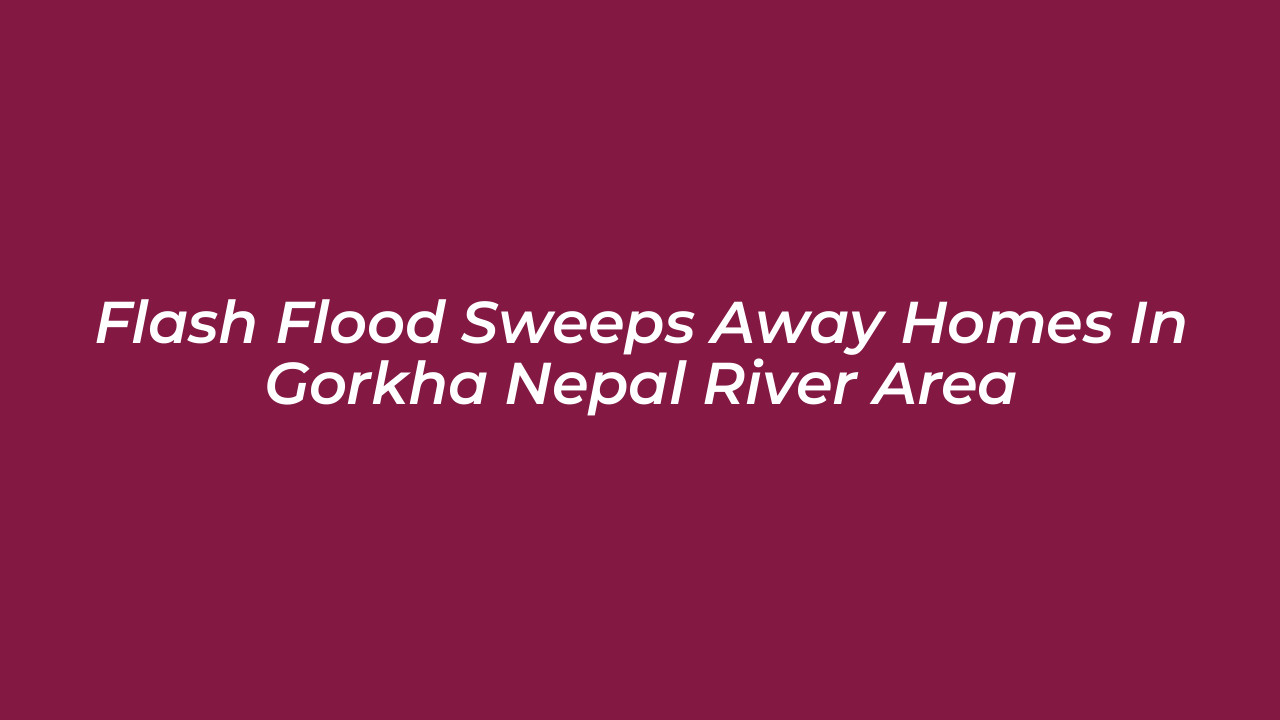 flash flood sweeps away homes in gorkha nepal river area