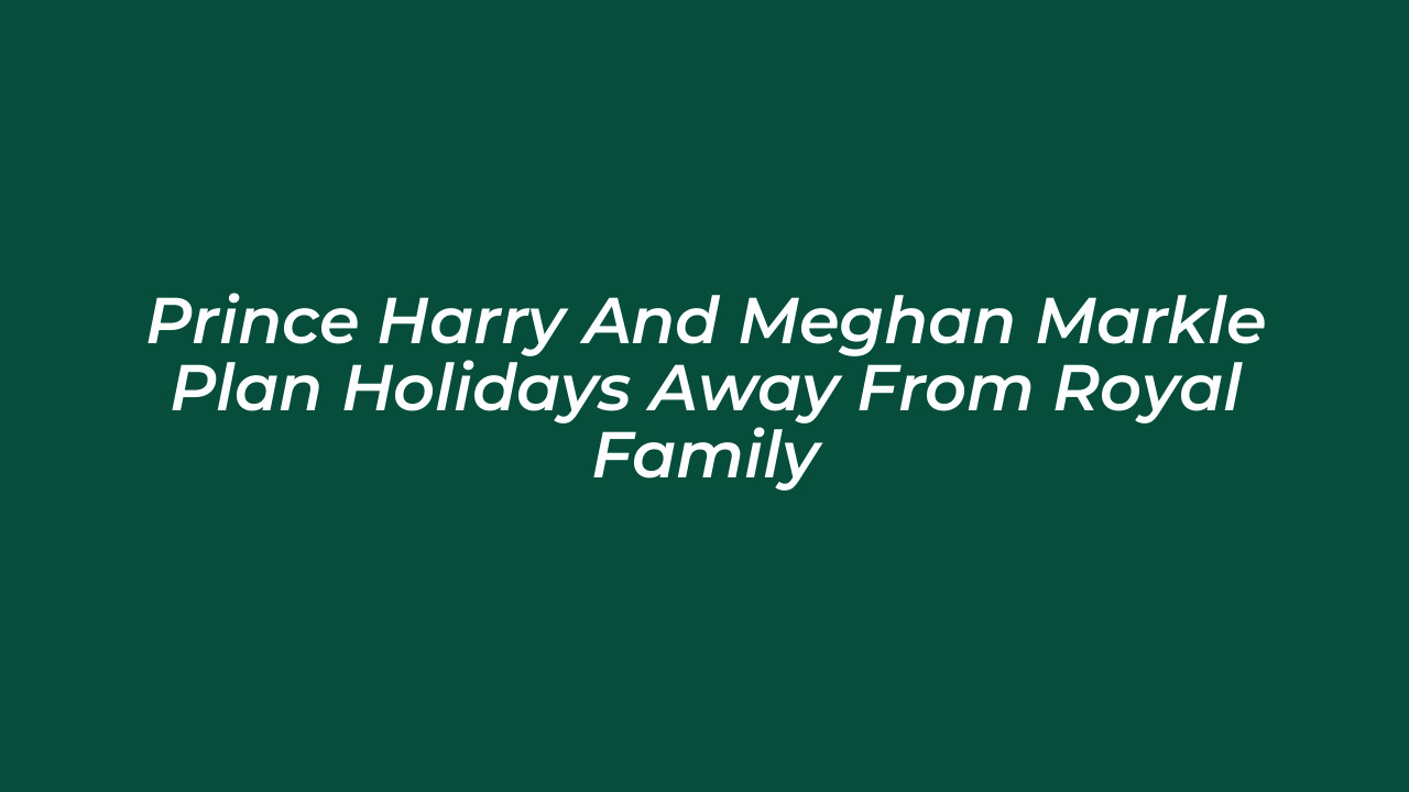 prince harry and meghan markle plan holidays away from royal family