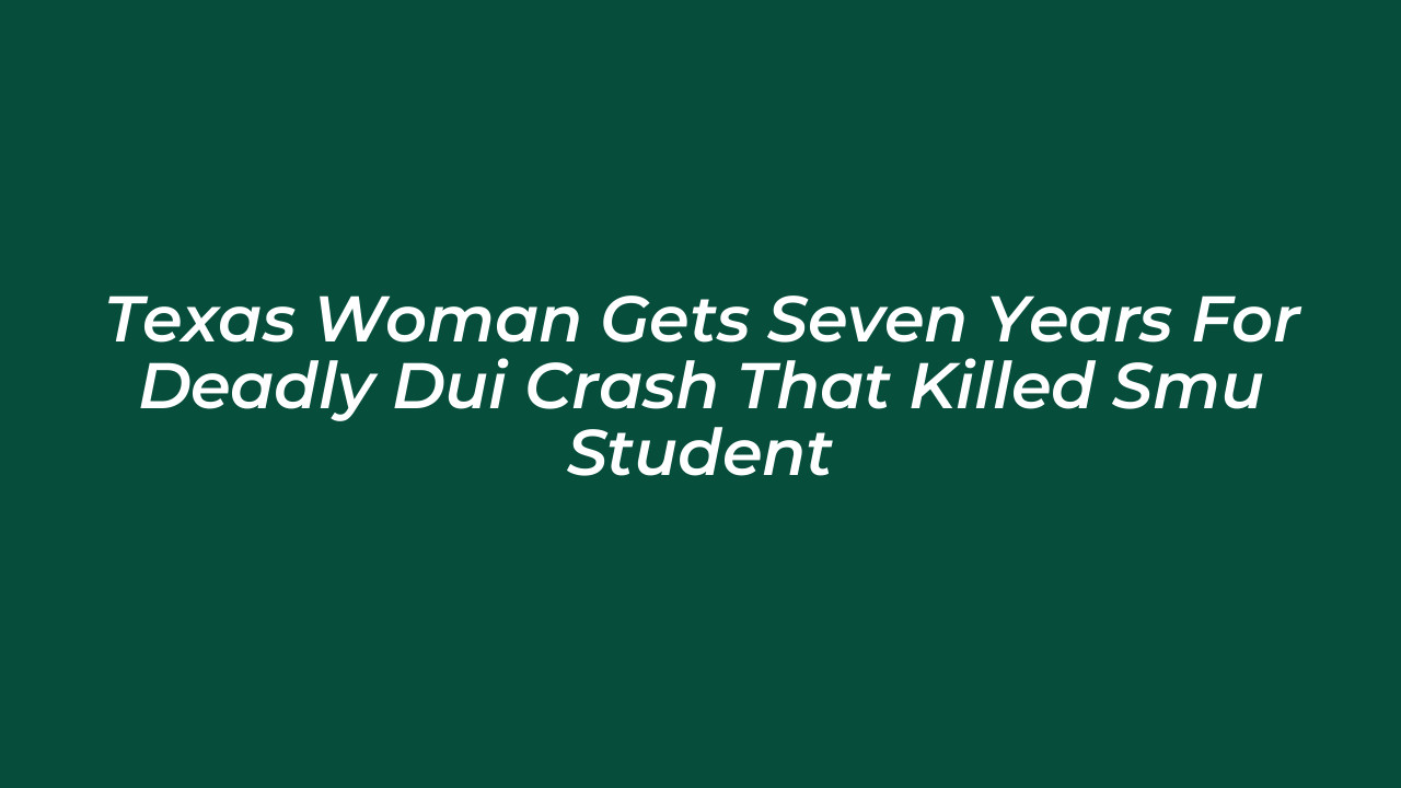 texas woman gets seven years for deadly dui crash that killed smu student B5Gb