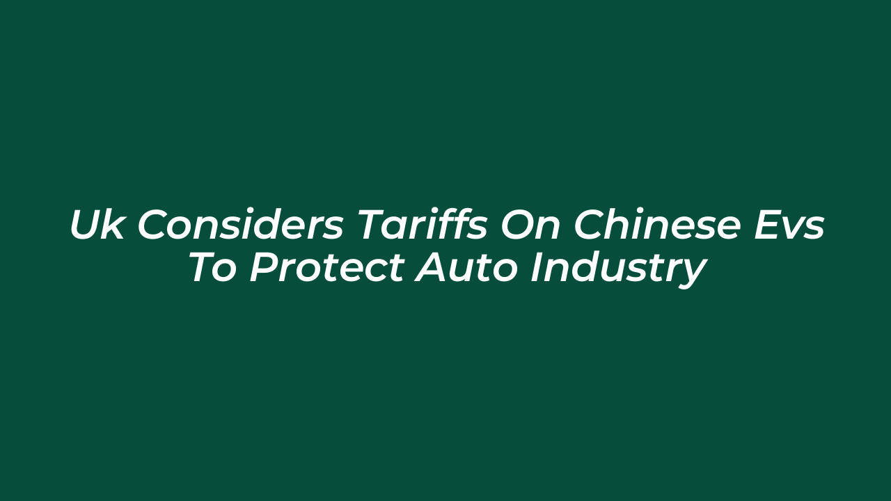uk considers tariffs on chinese evs to protect auto industry 75WS