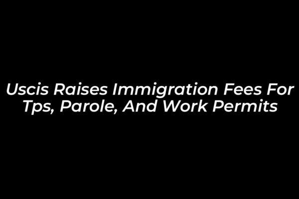 uscis raises immigration fees for tps parole and work permits lIkA